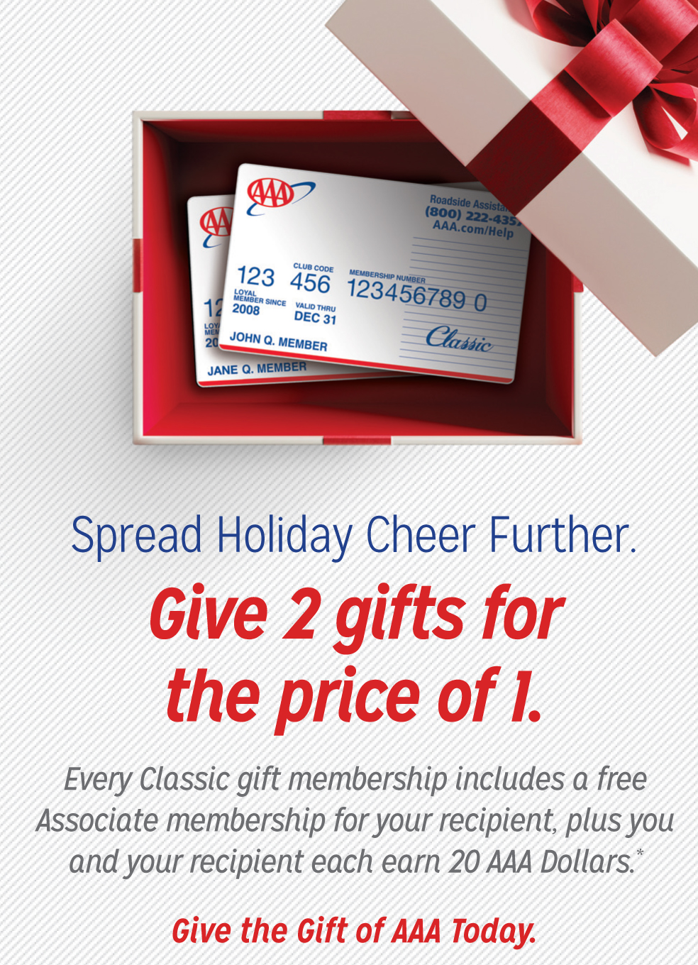 Spread Holiday Cheer Further. Give 2 gifts for the price of 1. Every classic gift membership includes a free Associate membership for your recipient, plus you and your recipient each earn 20 AAA Dollars. Give the gift of AAA Today.